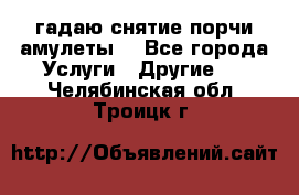 гадаю,снятие порчи,амулеты  - Все города Услуги » Другие   . Челябинская обл.,Троицк г.